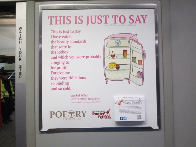 Saw this great poem on the T on my way to work. It reads: This Is Just To Say, after William Carlos Williams, by Rachel Wiley This is Just to Say/I have eaten/the beauty standards/that were in/the icebox/and which you were probably/clinging to/for profit/Forgive me/They were ridiculous/so binding/and so cold.